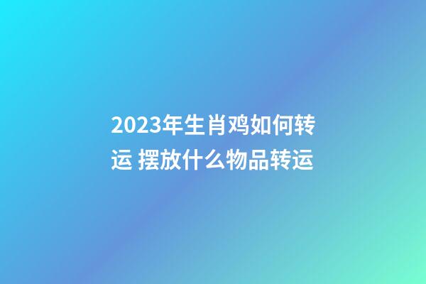 2023年生肖鸡如何转运 摆放什么物品转运